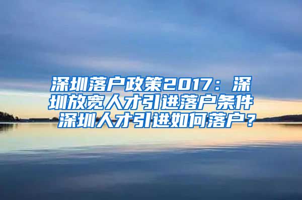 深圳落户政策2017：深圳放宽人才引进落户条件 深圳人才引进如何落户？