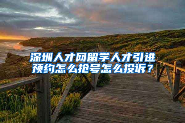 深圳人才网留学人才引进预约怎么抢号怎么投诉？