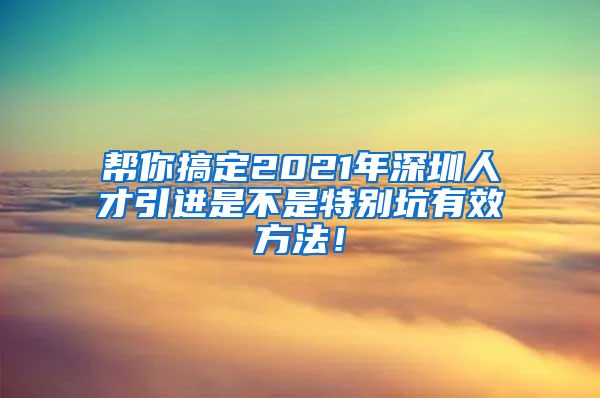 帮你搞定2021年深圳人才引进是不是特别坑有效方法！