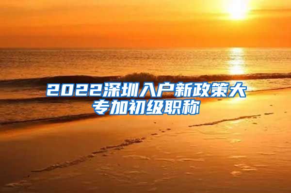 2022深圳入户新政策大专加初级职称