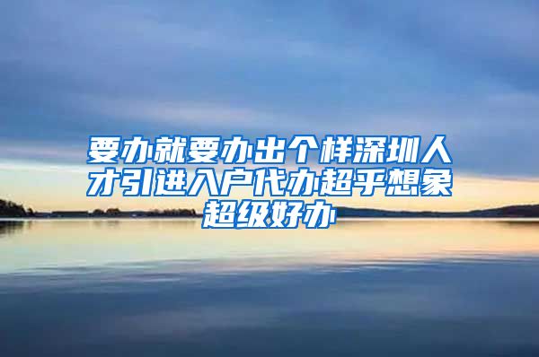 要办就要办出个样深圳人才引进入户代办超乎想象超级好办