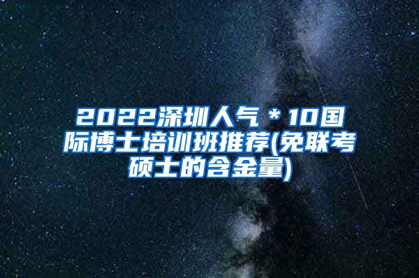 2022深圳人气＊10国际博士培训班推荐(免联考硕士的含金量)