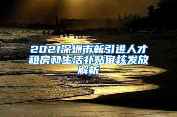 2021深圳市新引进人才租房和生活补贴审核发放解析