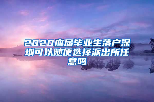 2020应届毕业生落户深圳可以随便选择派出所任意吗