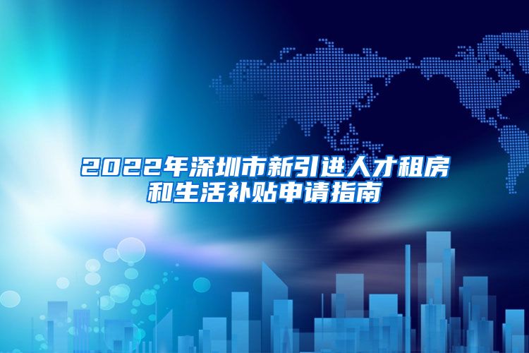 2022年深圳市新引进人才租房和生活补贴申请指南