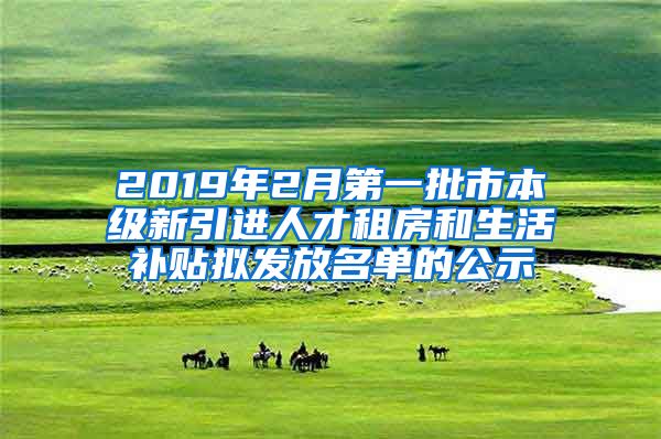 2019年2月第一批市本级新引进人才租房和生活补贴拟发放名单的公示