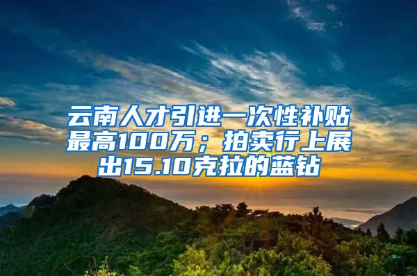 云南人才引进一次性补贴最高100万；拍卖行上展出15.10克拉的蓝钻