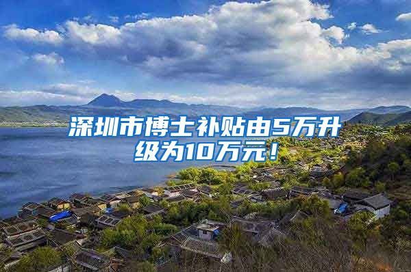 深圳市博士补贴由5万升级为10万元！