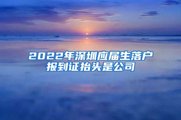 2022年深圳应届生落户报到证抬头是公司
