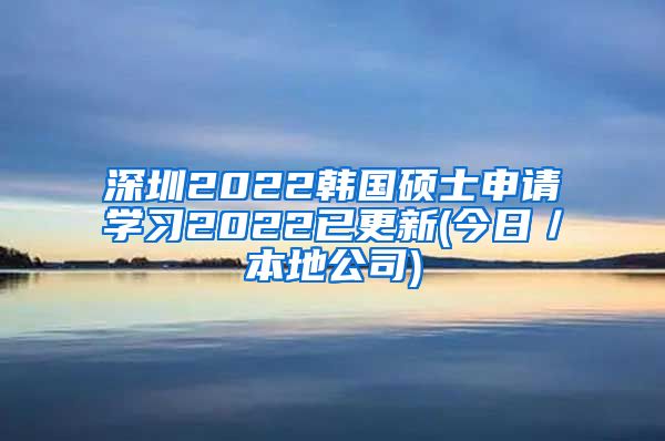 深圳2022韩国硕士申请学习2022已更新(今日／本地公司)