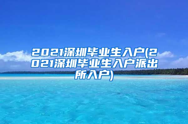 2021深圳毕业生入户(2021深圳毕业生入户派出所入户)