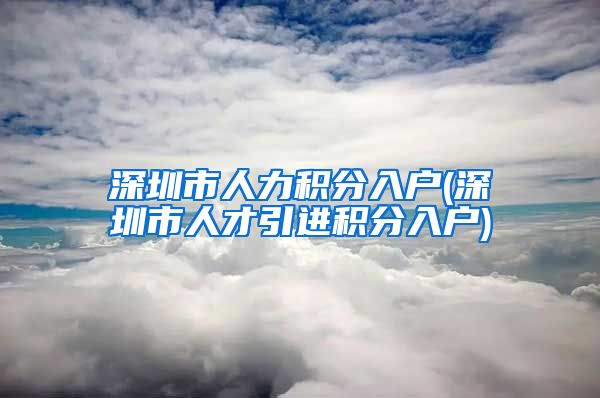 深圳市人力积分入户(深圳市人才引进积分入户)