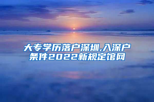 大专学历落户深圳,入深户条件2022新规定馆网