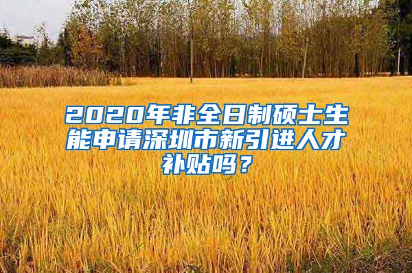 2020年非全日制硕士生能申请深圳市新引进人才补贴吗？