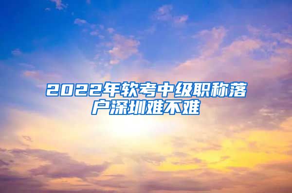 2022年软考中级职称落户深圳难不难