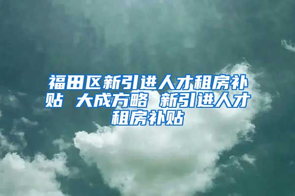 福田区新引进人才租房补贴 大成方略 新引进人才租房补贴