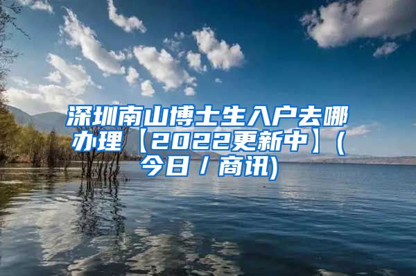 深圳南山博士生入户去哪办理【2022更新中】(今日／商讯)