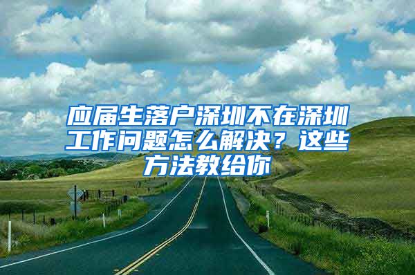 应届生落户深圳不在深圳工作问题怎么解决？这些方法教给你