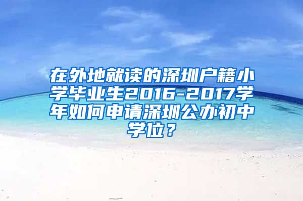 在外地就读的深圳户籍小学毕业生2016-2017学年如何申请深圳公办初中学位？