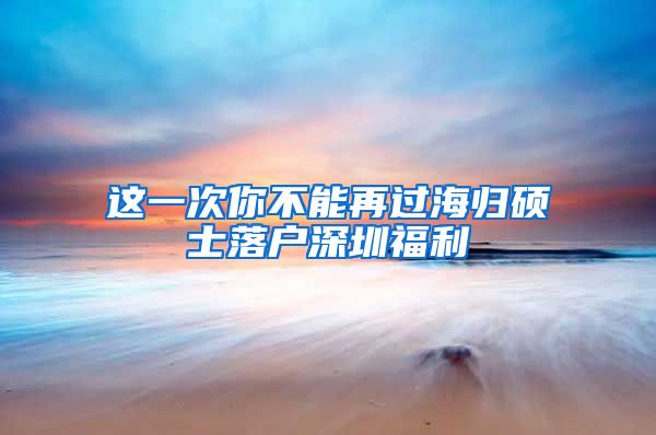 这一次你不能再过海归硕士落户深圳福利