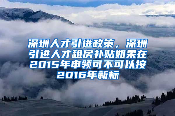 深圳人才引进政策，深圳引进人才租房补贴如果在2015年申领可不可以按2016年新标