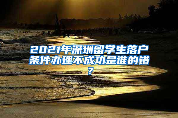 2021年深圳留学生落户条件办理不成功是谁的错？