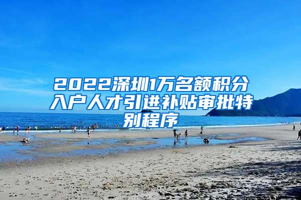 2022深圳1万名额积分入户人才引进补贴审批特别程序
