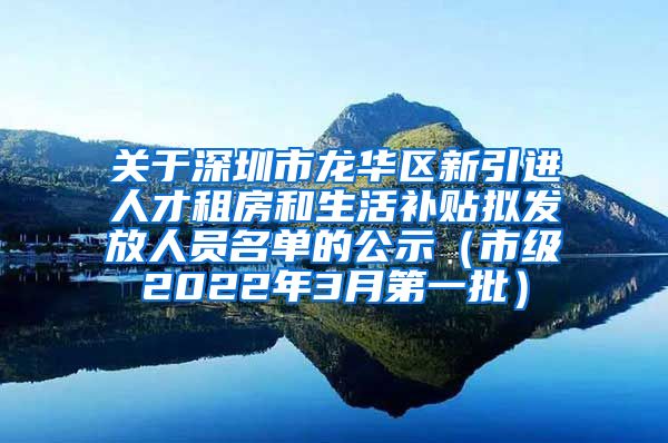 关于深圳市龙华区新引进人才租房和生活补贴拟发放人员名单的公示（市级2022年3月第一批）