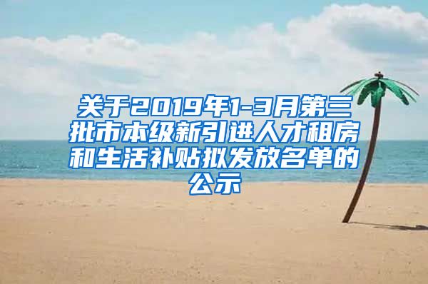 关于2019年1-3月第三批市本级新引进人才租房和生活补贴拟发放名单的公示