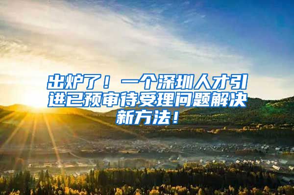 出炉了！一个深圳人才引进已预审待受理问题解决新方法！