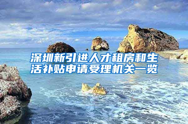 深圳新引进人才租房和生活补贴申请受理机关一览