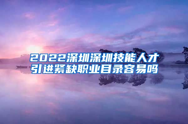 2022深圳深圳技能人才引进紧缺职业目录容易吗