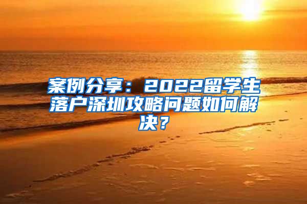 案例分享：2022留学生落户深圳攻略问题如何解决？