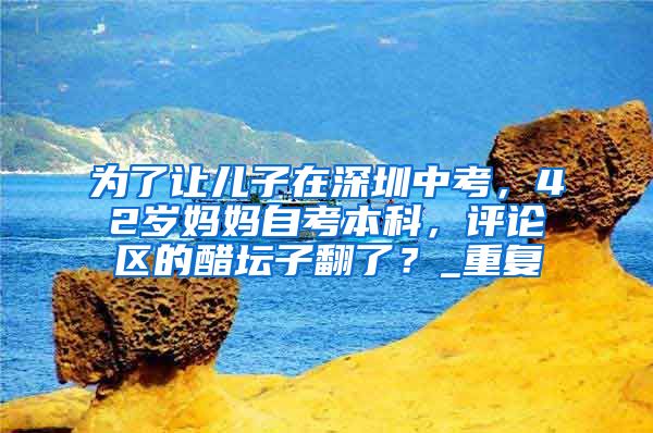 为了让儿子在深圳中考，42岁妈妈自考本科，评论区的醋坛子翻了？_重复