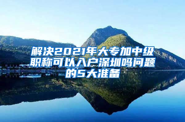 解决2021年大专加中级职称可以入户深圳吗问题的5大准备