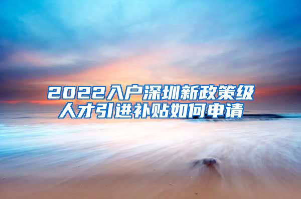 2022入户深圳新政策级人才引进补贴如何申请