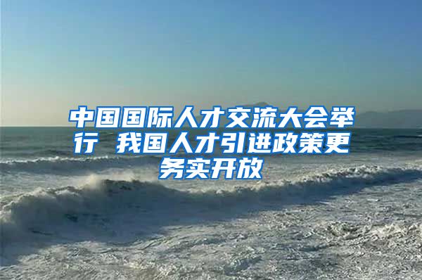 中国国际人才交流大会举行 我国人才引进政策更务实开放