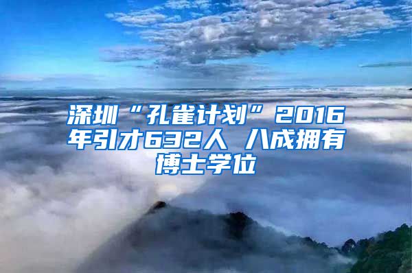 深圳“孔雀计划”2016年引才632人 八成拥有博士学位