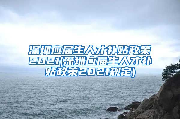 深圳应届生人才补贴政策2021(深圳应届生人才补贴政策2021规定)