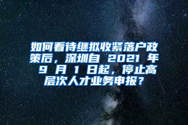 如何看待继拟收紧落户政策后，深圳自 2021 年 9 月 1 日起，停止高层次人才业务申报？