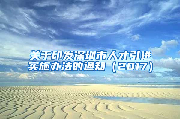 关于印发深圳市人才引进实施办法的通知（2017）