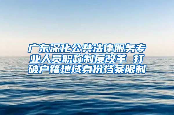 广东深化公共法律服务专业人员职称制度改革 打破户籍地域身份档案限制