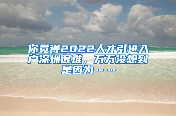 你觉得2022人才引进入户深圳很难，万万没想到是因为……