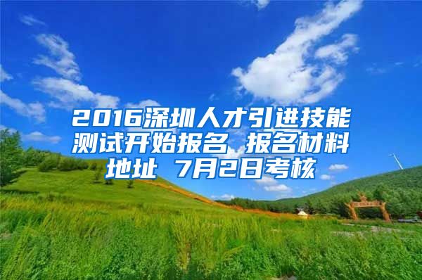 2016深圳人才引进技能测试开始报名 报名材料地址 7月2日考核