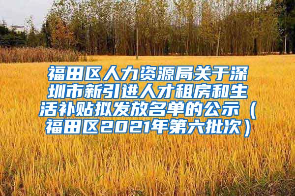 福田区人力资源局关于深圳市新引进人才租房和生活补贴拟发放名单的公示（福田区2021年第六批次）