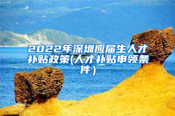 2022年深圳应届生人才补贴政策(人才补贴申领条件）
