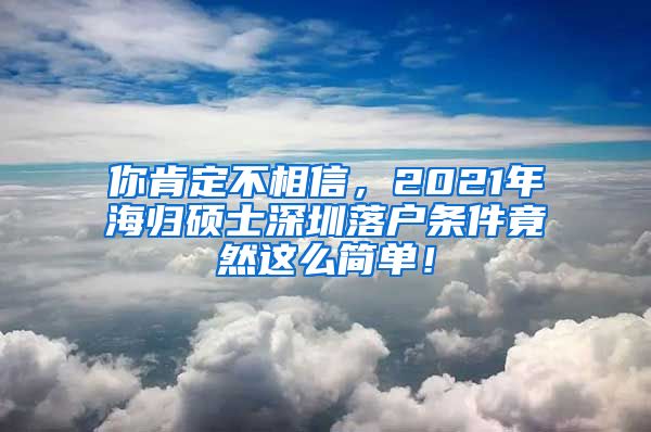 你肯定不相信，2021年海归硕士深圳落户条件竟然这么简单！