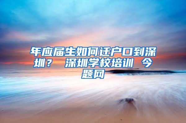 年应届生如何迁户口到深圳？ 深圳学校培训 今题网