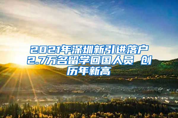 2021年深圳新引进落户2.7万名留学回国人员 创历年新高