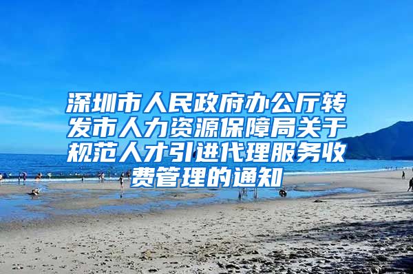 深圳市人民政府办公厅转发市人力资源保障局关于规范人才引进代理服务收费管理的通知